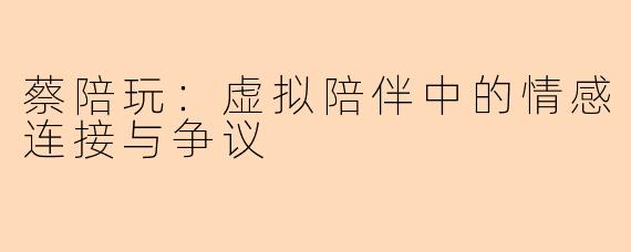 蔡陪玩：虚拟陪伴中的情感连接与争议