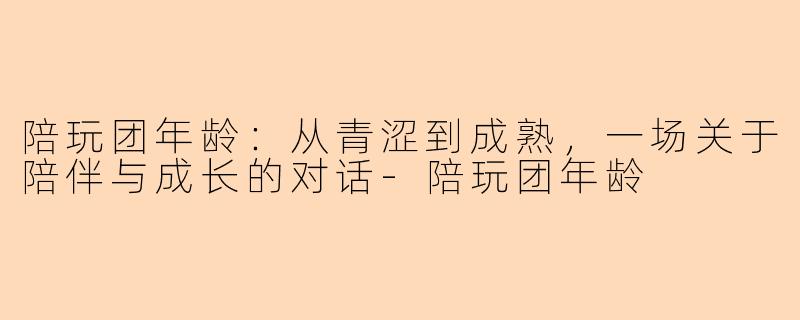陪玩团年龄：从青涩到成熟，一场关于陪伴与成长的对话-陪玩团年龄