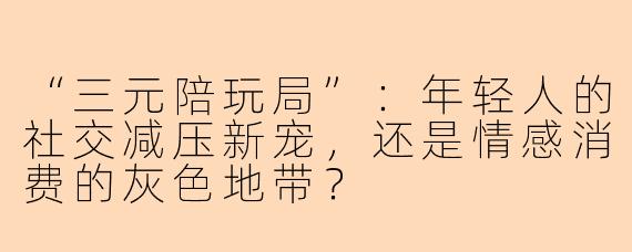 “三元陪玩局”：年轻人的社交减压新宠，还是情感消费的灰色地带？