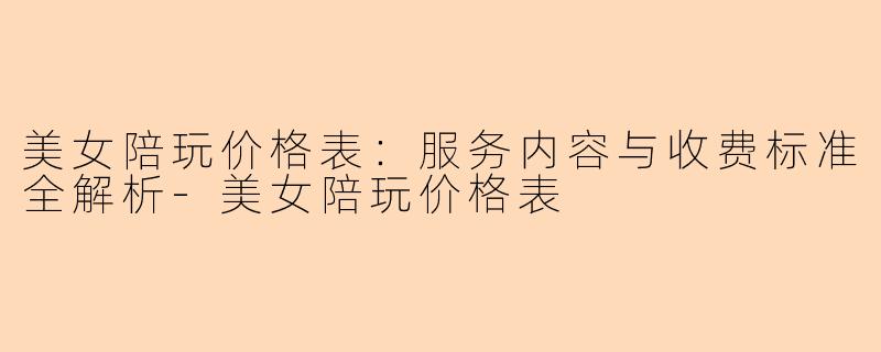美女陪玩价格表：服务内容与收费标准全解析-美女陪玩价格表
