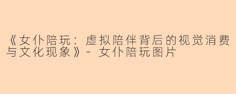 《女仆陪玩：虚拟陪伴背后的视觉消费与文化现象》-女仆陪玩图片