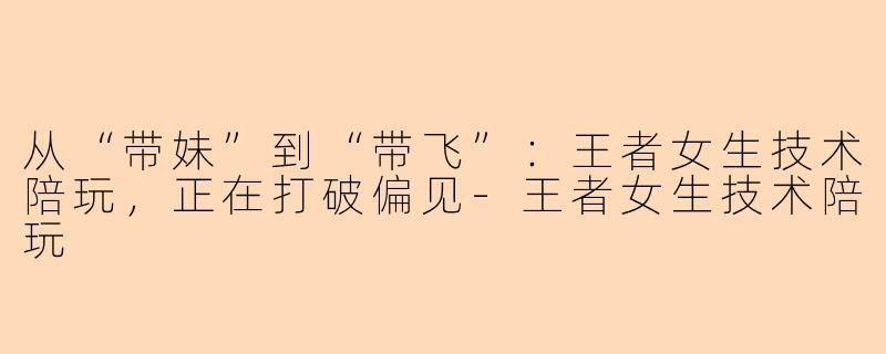 从“带妹”到“带飞”：王者女生技术陪玩，正在打破偏见-王者女生技术陪玩