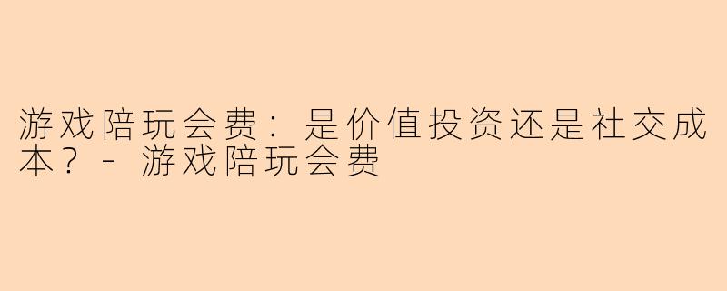 游戏陪玩会费：是价值投资还是社交成本？-游戏陪玩会费