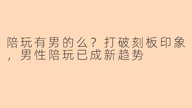 陪玩有男的么？打破刻板印象，男性陪玩已成新趋势