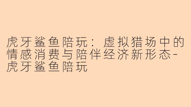 虎牙鲨鱼陪玩:虚拟猎场中的情感消费与陪伴经济新形态