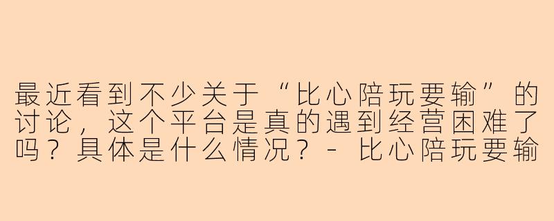 最近看到不少关于“比心陪玩要输”的讨论,这个平台是真的遇到经营困难了吗?具体是什么情况?-比心陪玩要输
