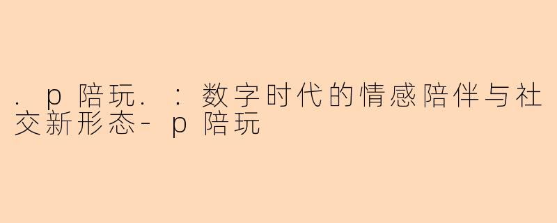 .p陪玩.：数字时代的情感陪伴与社交新形态-p陪玩