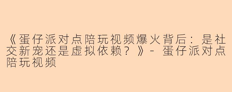 《蛋仔派对点陪玩视频爆火背后：是社交新宠还是虚拟依赖？》-蛋仔派对点陪玩视频