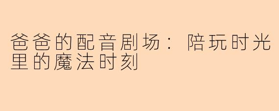 爸爸的配音剧场：陪玩时光里的魔法时刻