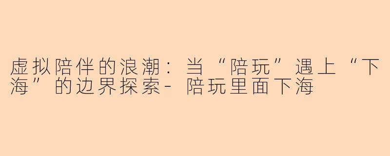 虚拟陪伴的浪潮：当“陪玩”遇上“下海”的边界探索-陪玩里面下海