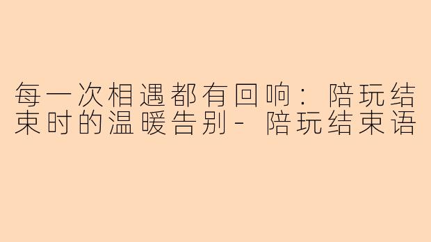 每一次相遇都有回响：陪玩结束时的温暖告别-陪玩结束语