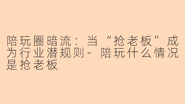 陪玩圈暗流：当“抢老板”成为行业潜规则-陪玩什么情况是抢老板
