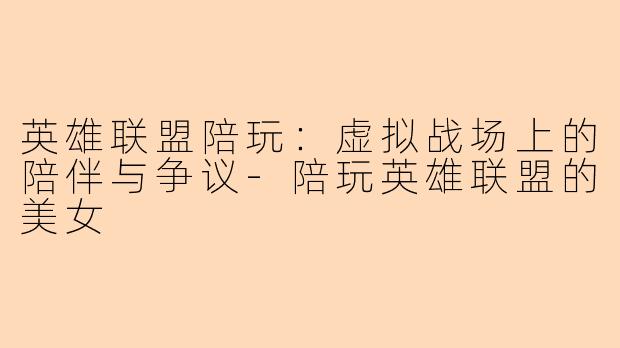 英雄联盟陪玩：虚拟战场上的陪伴与争议-陪玩英雄联盟的美女