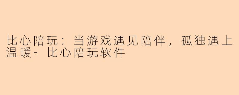 比心陪玩：当游戏遇见陪伴，孤独遇上温暖-比心陪玩软件