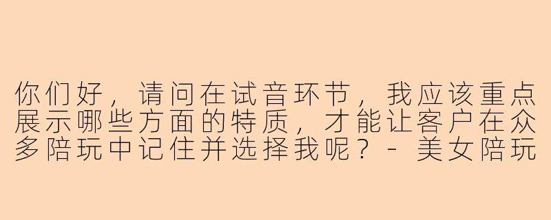 你们好，请问在试音环节，我应该重点展示哪些方面的特质，才能让客户在众多陪玩中记住并选择我呢？-美女陪玩试音