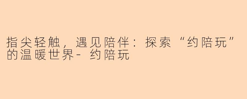 指尖轻触，遇见陪伴：探索“约陪玩”的温暖世界-约陪玩