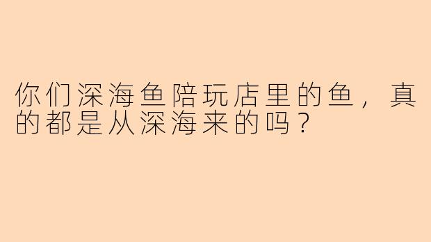 你们深海鱼陪玩店里的鱼，真的都是从深海来的吗？