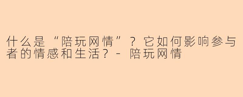 什么是“陪玩网情”？它如何影响参与者的情感和生活？-陪玩网情