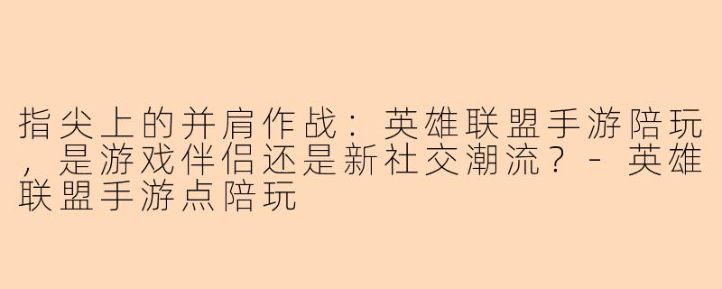 指尖上的并肩作战：英雄联盟手游陪玩，是游戏伴侣还是新社交潮流？-英雄联盟手游点陪玩