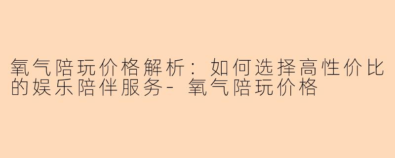 氧气陪玩价格解析：如何选择高性价比的娱乐陪伴服务-氧气陪玩价格