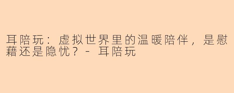 耳陪玩：虚拟世界里的温暖陪伴，是慰藉还是隐忧？-耳陪玩