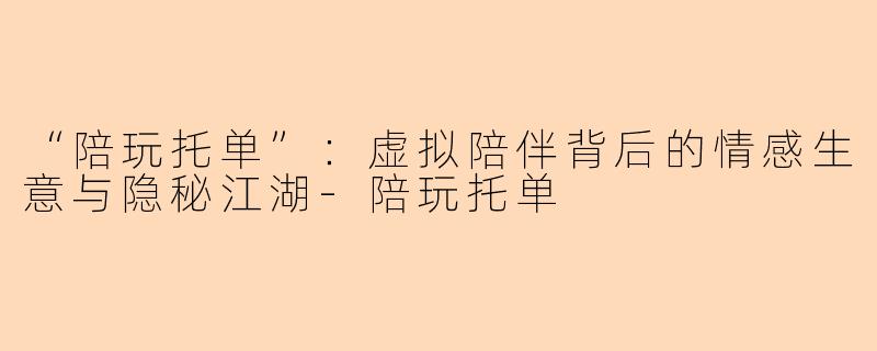 “陪玩托单”：虚拟陪伴背后的情感生意与隐秘江湖-陪玩托单