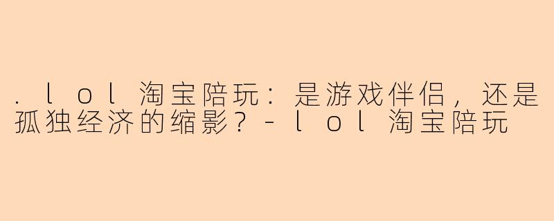 .lol淘宝陪玩：是游戏伴侣，还是孤独经济的缩影？-lol淘宝陪玩