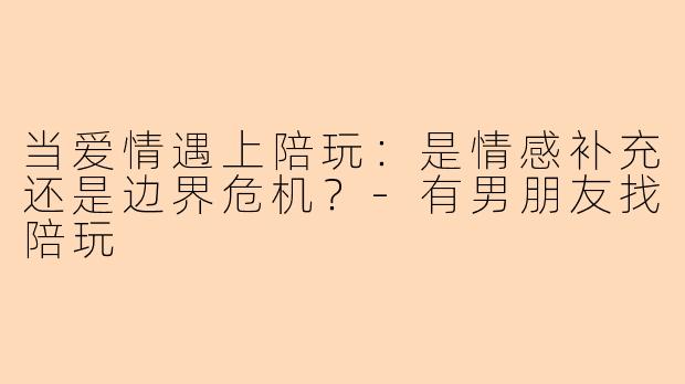 当爱情遇上陪玩：是情感补充还是边界危机？-有男朋友找陪玩