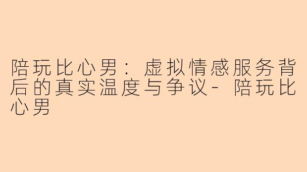 陪玩比心男：虚拟情感服务背后的真实温度与争议-陪玩比心男