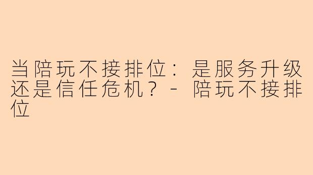当陪玩不接排位：是服务升级还是信任危机？-陪玩不接排位