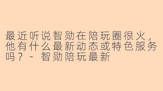 最近听说智勋在陪玩圈很火，他有什么最新动态或特色服务吗？-智勋陪玩最新