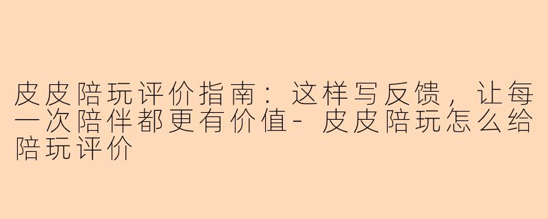 皮皮陪玩评价指南：这样写反馈，让每一次陪伴都更有价值-皮皮陪玩怎么给陪玩评价