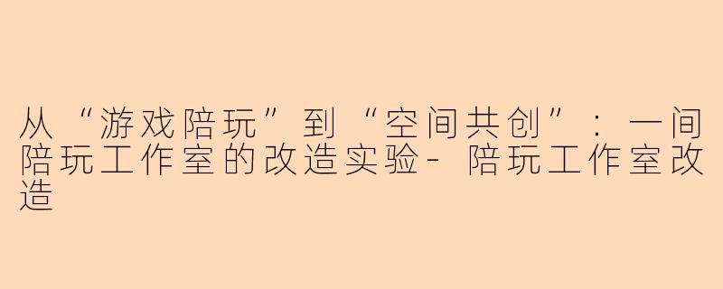 从“游戏陪玩”到“空间共创”：一间陪玩工作室的改造实验-陪玩工作室改造
