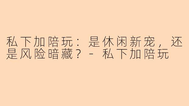 私下加陪玩：是休闲新宠，还是风险暗藏？-私下加陪玩