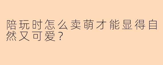 陪玩时怎么卖萌才能显得自然又可爱?