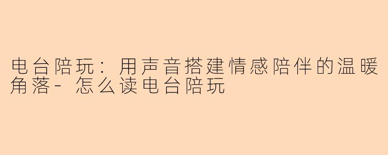 电台陪玩：用声音搭建情感陪伴的温暖角落-怎么读电台陪玩