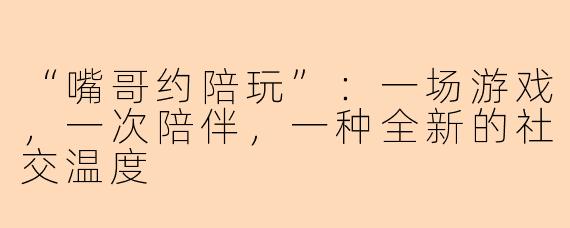 “嘴哥约陪玩”：一场游戏，一次陪伴，一种全新的社交温度