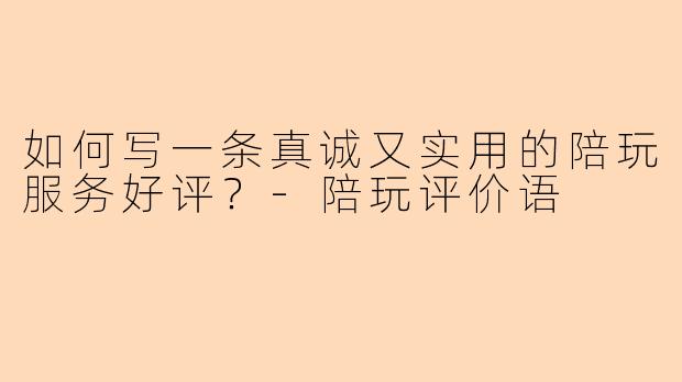 如何写一条真诚又实用的陪玩服务好评？-陪玩评价语