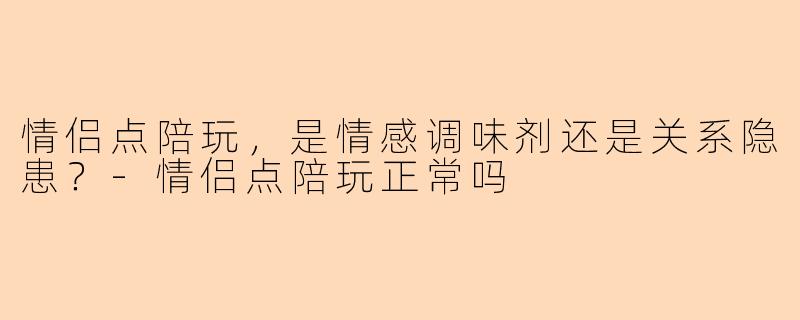 情侣点陪玩，是情感调味剂还是关系隐患？-情侣点陪玩正常吗
