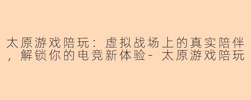 太原游戏陪玩：虚拟战场上的真实陪伴，解锁你的电竞新体验-太原游戏陪玩