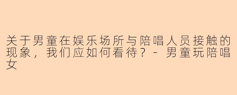 关于男童在娱乐场所与陪唱人员接触的现象，我们应如何看待？-男童玩陪唱女