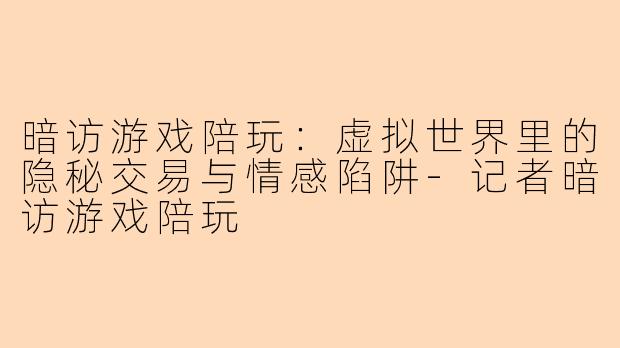 暗访游戏陪玩:虚拟世界里的隐秘交易与情感陷阱-记者暗访游戏陪玩