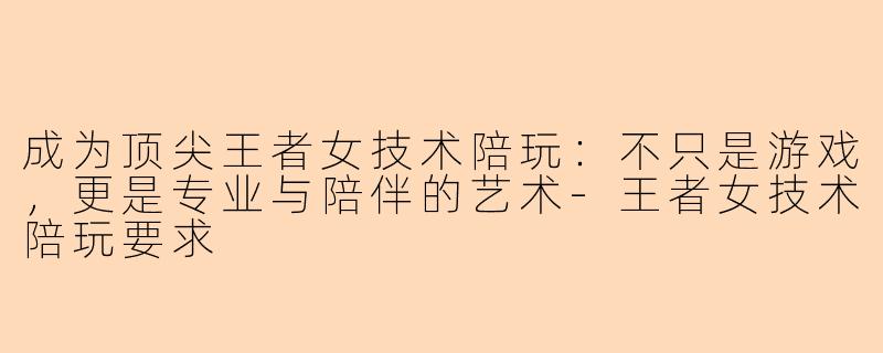 成为顶尖王者女技术陪玩：不只是游戏，更是专业与陪伴的艺术-王者女技术陪玩要求