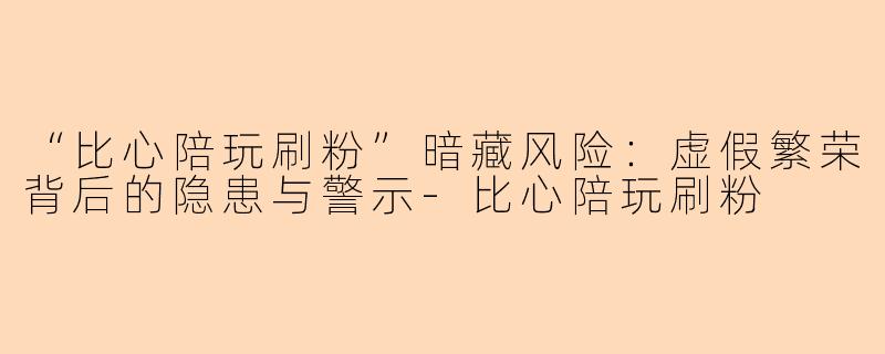 “比心陪玩刷粉”暗藏风险:虚假繁荣背后的隐患与警示