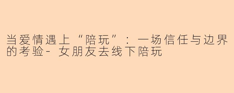 当爱情遇上“陪玩”：一场信任与边界的考验-女朋友去线下陪玩