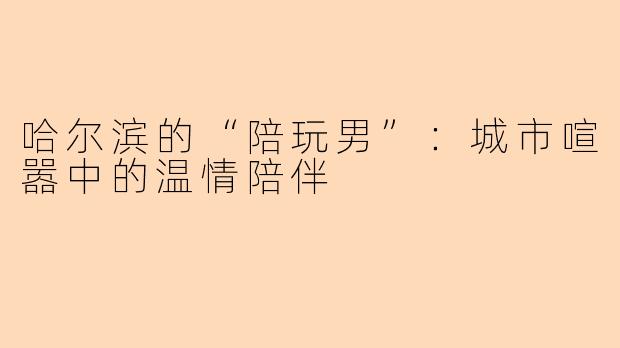 哈尔滨的“陪玩男”:城市喧嚣中的温情陪伴