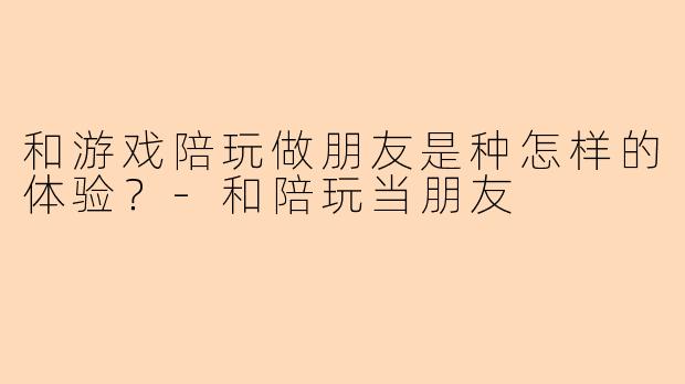 和游戏陪玩做朋友是种怎样的体验？
