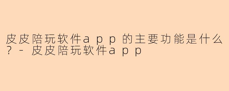 皮皮陪玩软件app的主要功能是什么？-皮皮陪玩软件app