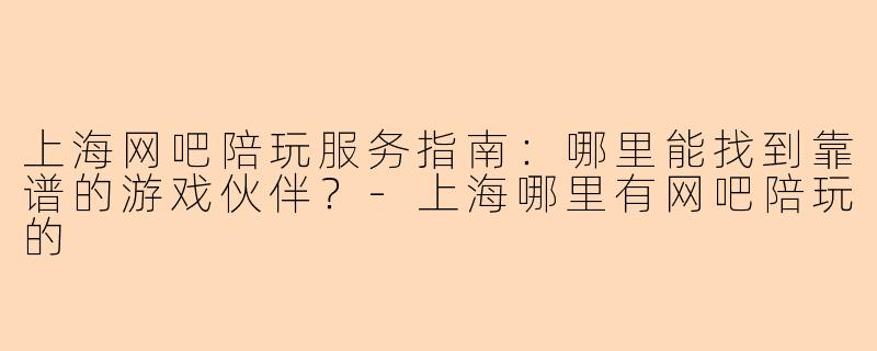 上海网吧陪玩服务指南：哪里能找到靠谱的游戏伙伴？-上海哪里有网吧陪玩的