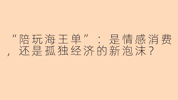 “陪玩海王单”:是情感消费,还是孤独经济的新泡沫?